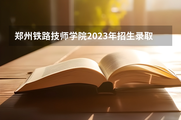 郑州铁路技师学院2023年招生录取分数线