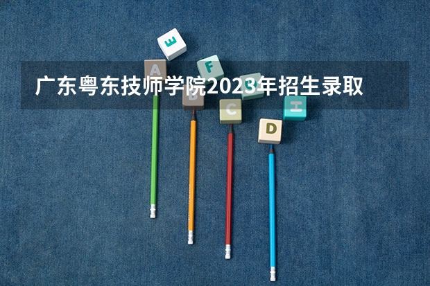 广东粤东技师学院2023年招生录取分数线