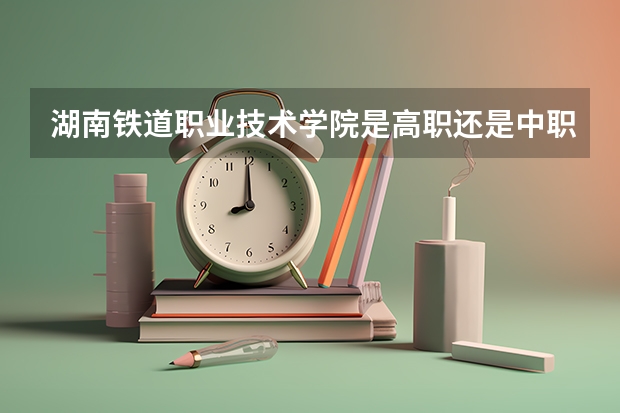 湖南铁道职业技术学院是高职还是中职学校 湖南铁道职业技术学院好不好考