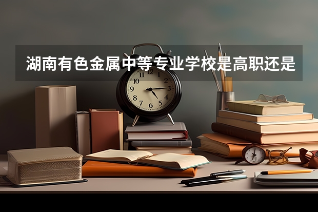 湖南有色金属中等专业学校是高职还是中职学校 湖南有色金属中等专业学校好不好考