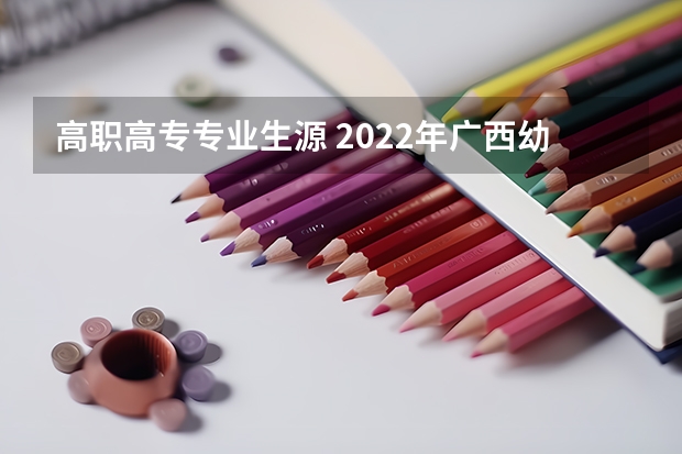 高职高专专业生源 2022年广西幼儿师范高等专科学校招生章程