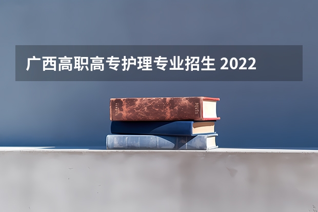 广西高职高专护理专业招生 2022年广西卫生职业技术学院招生章程