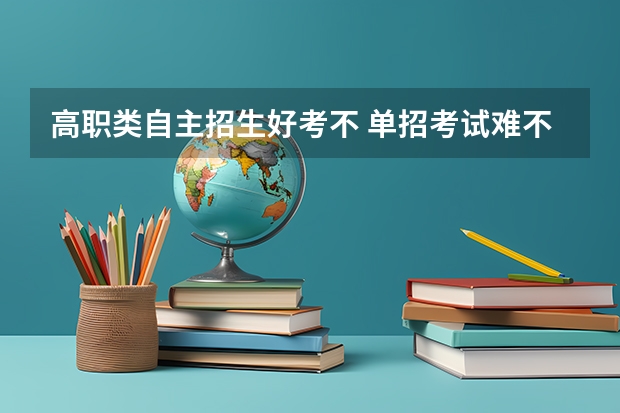 高职类自主招生好考不 单招考试难不难？单招被刷下来的几率有多大？