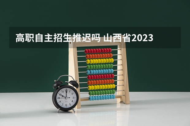 高职自主招生推迟吗 山西省2023年自主招生取消了吗？