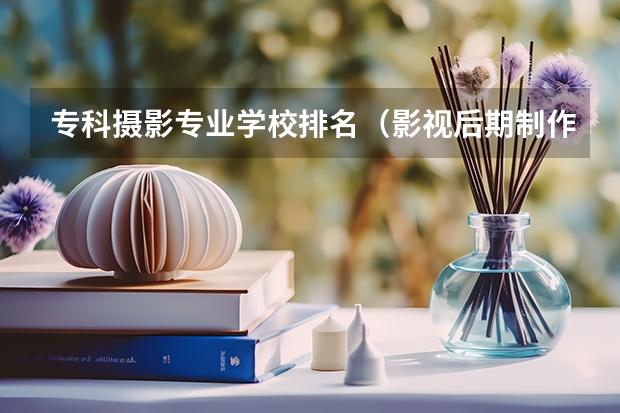 专科摄影专业学校排名（影视后期制作专业大学排名）