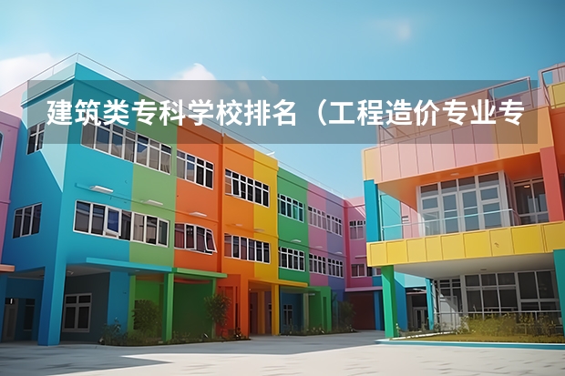 建筑类专科学校排名（工程造价专业专科学校排名）