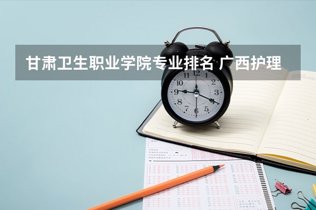 甘肃卫生职业学院专业排名 广西护理院校专科排名 大专护理专业学校排名