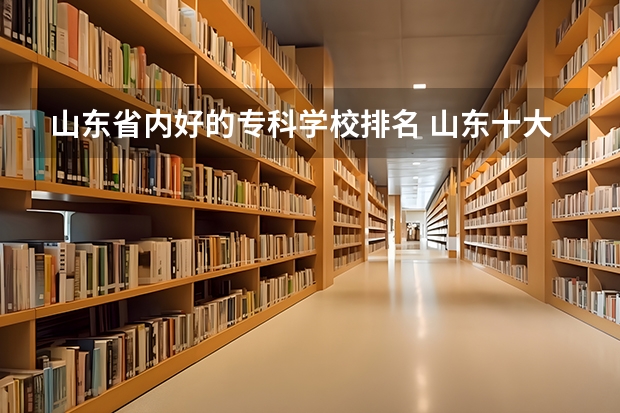 山东省内好的专科学校排名 山东十大职业院校排名 山东专科学校排名及王牌专业