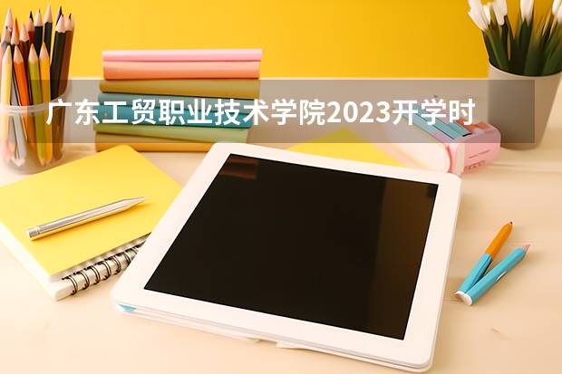 广东工贸职业技术学院2023开学时间 广东食品药品职业学院开学时间2023 广东机电职业技术学院开学时间2023