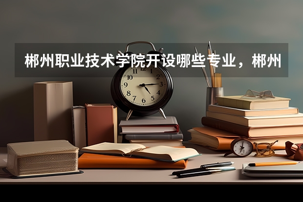 郴州职业技术学院开设哪些专业，郴州职业技术学院招生专业名单汇总