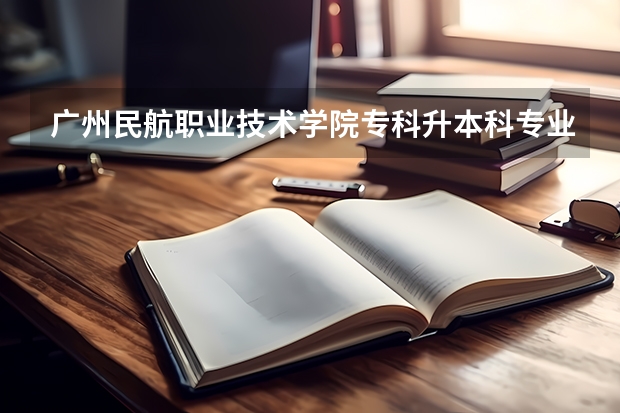 广州民航职业技术学院专科升本科专业有什么对口的大学吗？