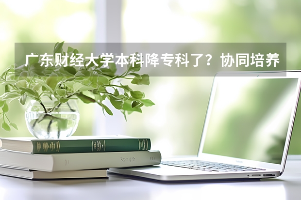 广东财经大学本科降专科了？协同培养生为何受广财本科生反感？（广东1.5万人放弃本科选专科！比例逐年增多，为何这样？）